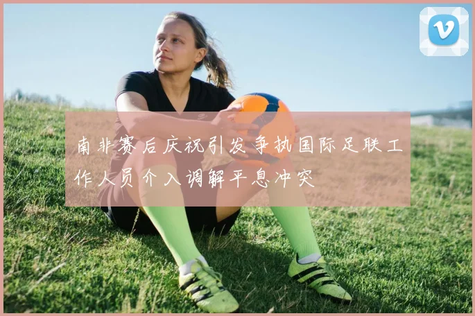 南非赛后庆祝引发争执国际足联工作人员介入调解平息冲突