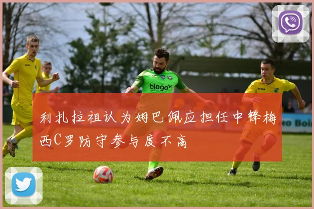 利扎拉祖认为姆巴佩应担任中锋梅西C罗防守参与度不高
