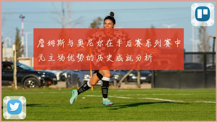 詹姆斯与奥尼尔在季后赛系列赛中无主场优势的历史成就分析