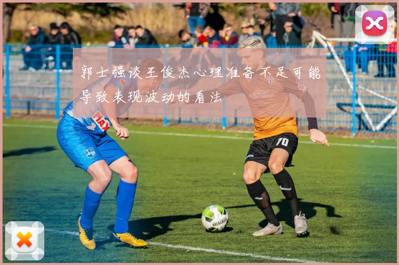 郭士强谈王俊杰心理准备不足可能导致表现波动的看法