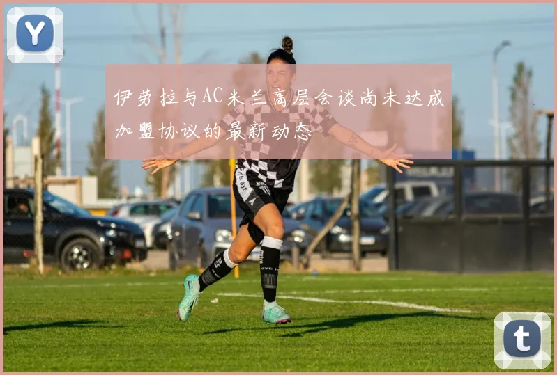伊劳拉与AC米兰高层会谈尚未达成加盟协议的最新动态