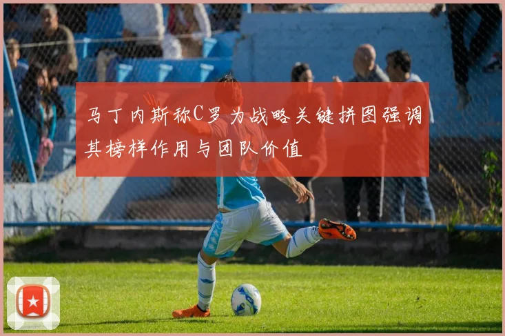 马丁内斯称C罗为战略关键拼图强调其榜样作用与团队价值