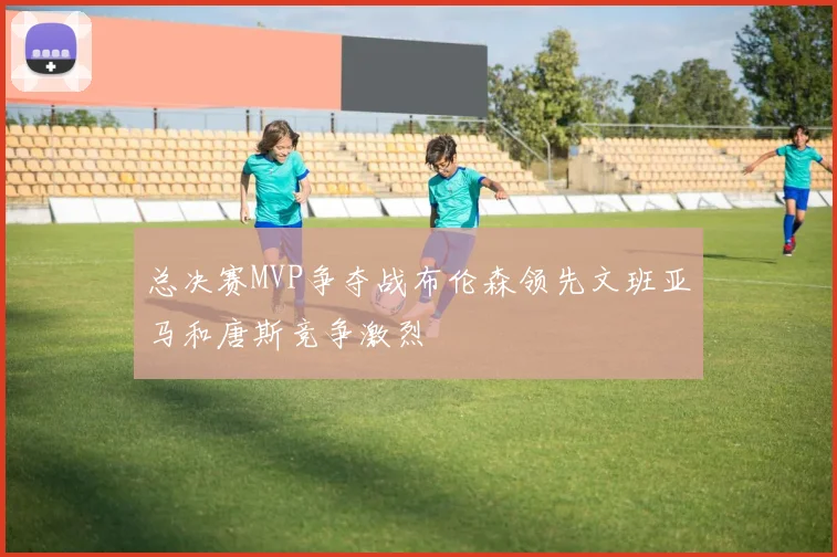 总决赛MVP争夺战布伦森领先文班亚马和唐斯竞争激烈