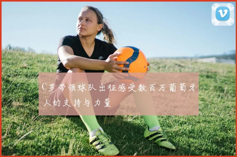 C罗带领球队出征感受数百万葡萄牙人的支持与力量