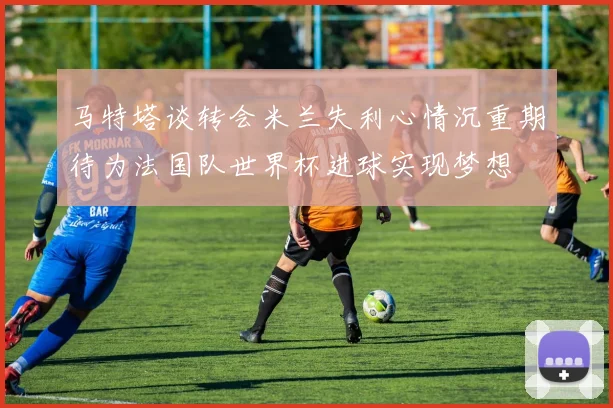 马特塔谈转会米兰失利心情沉重期待为法国队世界杯进球实现梦想