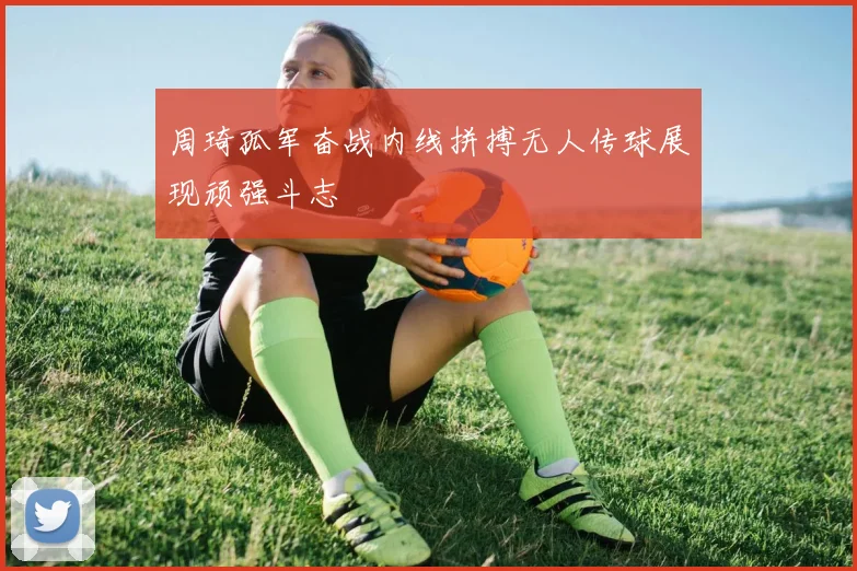 周琦孤军奋战内线拼搏无人传球展现顽强斗志