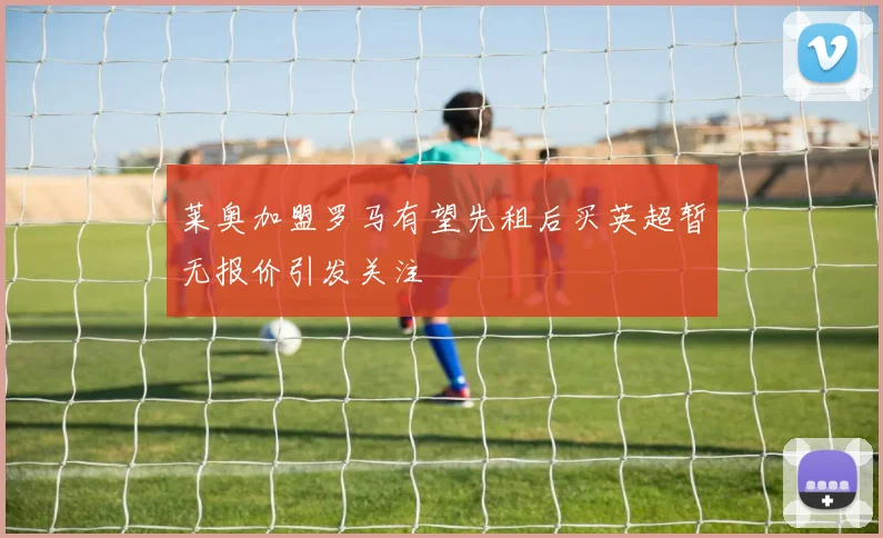 莱奥加盟罗马有望先租后买英超暂无报价引发关注