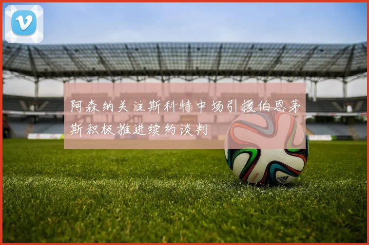 阿森纳关注斯科特中场引援伯恩茅斯积极推进续约谈判