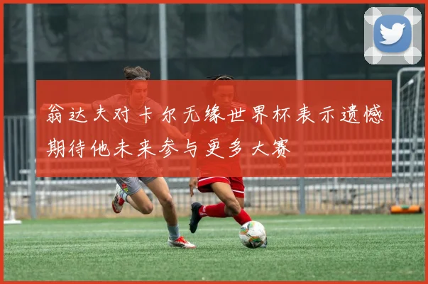 翁达夫对卡尔无缘世界杯表示遗憾期待他未来参与更多大赛