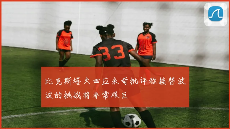比克斯塔夫回应米奇批评称接替波波的挑战将非常艰巨