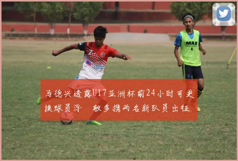 马德兴透露U17亚洲杯前24小时可更换球员浮嶋敏多携两名新队员出征