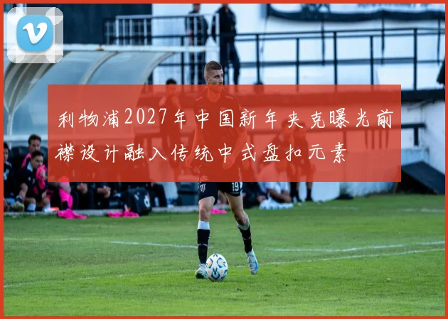 利物浦2027年中国新年夹克曝光前襟设计融入传统中式盘扣元素
