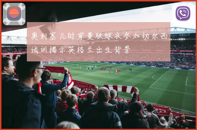 奥利塞儿时穿曼联球衣参加切尔西试训揭示英格兰出生背景