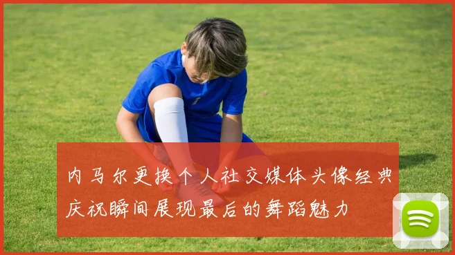 内马尔更换个人社交媒体头像经典庆祝瞬间展现最后的舞蹈魅力