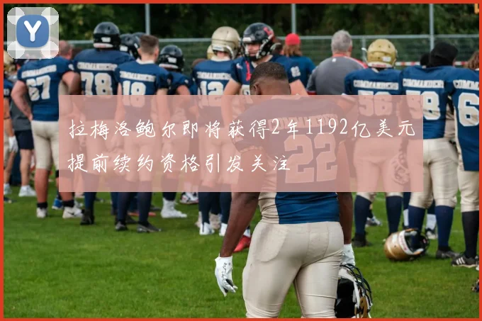 拉梅洛鲍尔即将获得2年1192亿美元提前续约资格引发关注