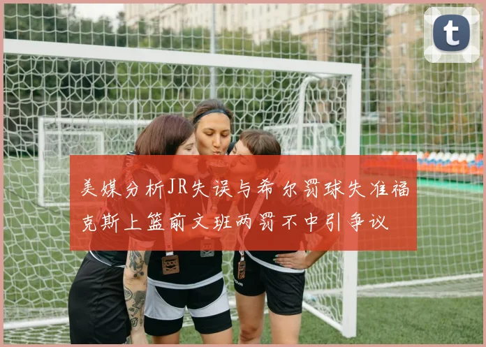 美媒分析JR失误与希尔罚球失准福克斯上篮前文班两罚不中引争议