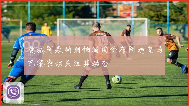 曼城阿森纳利物浦询价布阿迪皇马巴黎密切关注其动态
