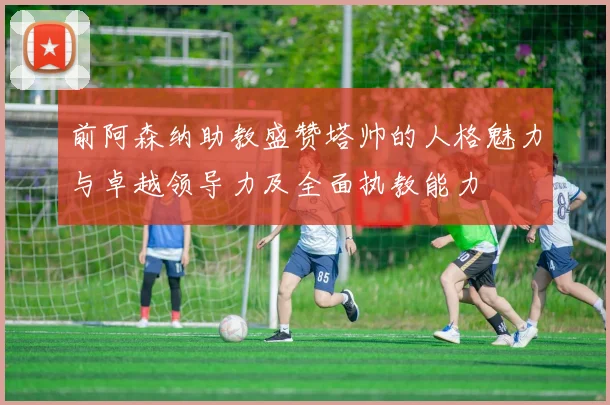前阿森纳助教盛赞塔帅的人格魅力与卓越领导力及全面执教能力