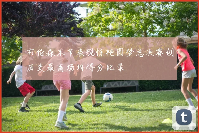 布伦森末节表现惊艳圆梦总决赛创历史最高场均得分纪录
