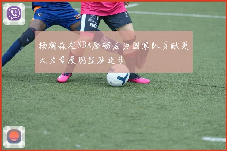 杨瀚森在NBA磨砺后为国家队贡献更大力量展现显著进步