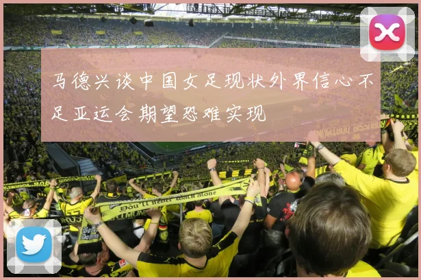 马德兴谈中国女足现状外界信心不足亚运会期望恐难实现
