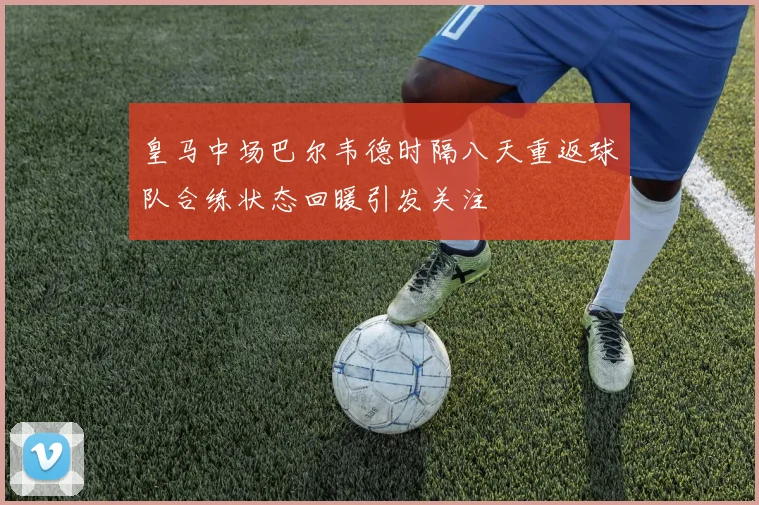皇马中场巴尔韦德时隔八天重返球队合练状态回暖引发关注