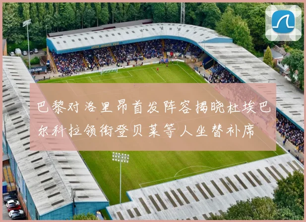 巴黎对洛里昂首发阵容揭晓杜埃巴尔科拉领衔登贝莱等人坐替补席