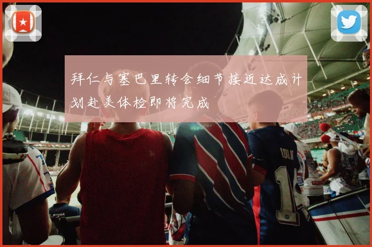 拜仁与塞巴里转会细节接近达成计划赴美体检即将完成